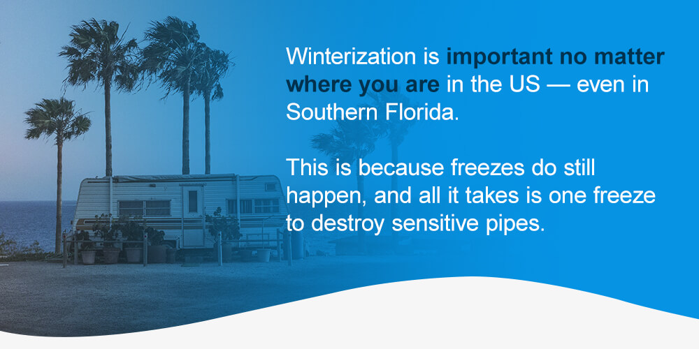 Winterization is important no matter where you are in the US — even in Southern Florida. This is because freezes do still happen, and all it takes is one freeze to destroy sensitive pipes. 