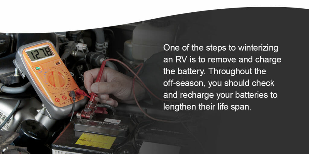 One of the steps to winterizing an RV is to remove and charge the battery. Even though batteries sit unused, they still lose some of their charge over time. Throughout the off-season, you should check and recharge your batteries to lengthen their life span.