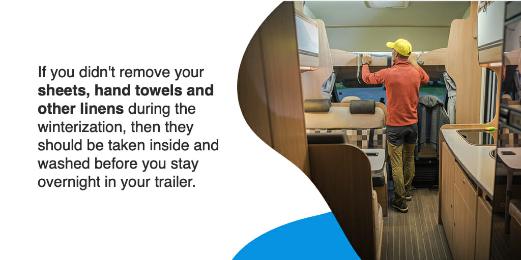 If you didn't remove your sheets, hand towels and other linens during the winterization, then they should be taken inside and washed before you stay overnight in your trailer.
