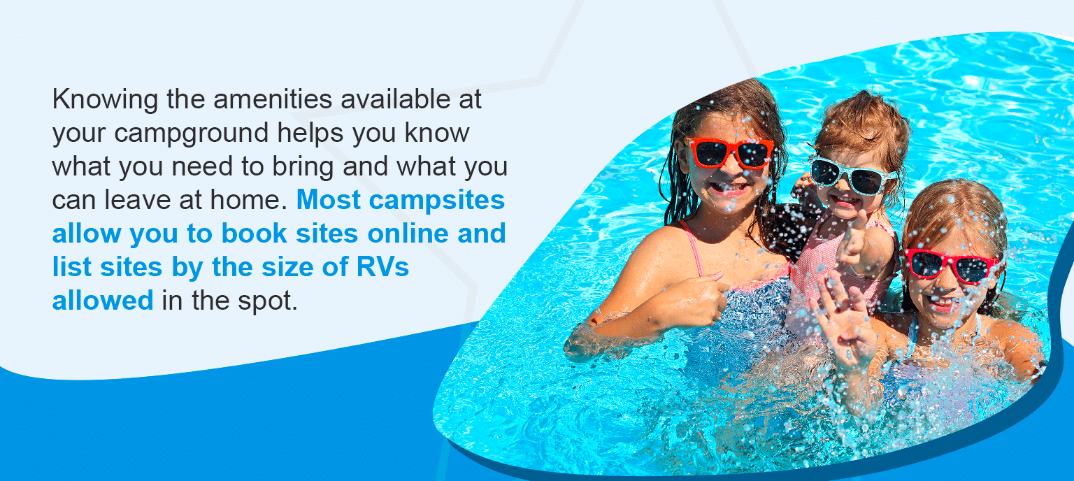 Knowing the amenities available at your campground helps you know what you need to bring and what you can leave at home. Most campsites allow you to book sites online and list sites by the size of RVs allowed in the spot.