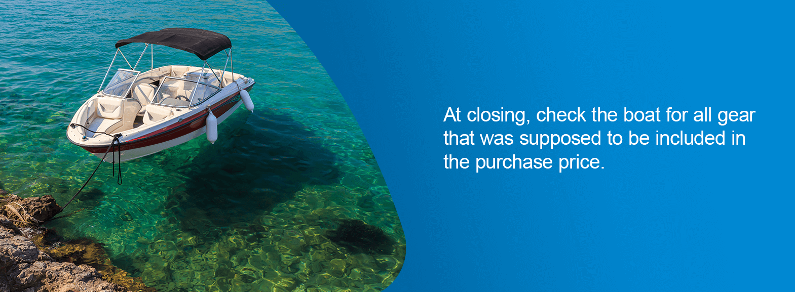 Do a Final Walkthrough. At closing, check the boat for all gear that was supposed to be included in the purchase price.