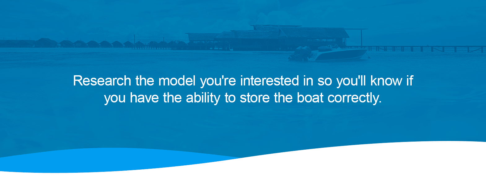 Where Do You Plan to Store the Boat? Research the model you're interested in so you'll know if you have the ability to store the boat correctly. 
