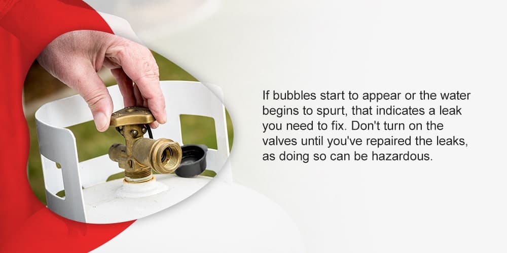 If bubbles start to appear or the water begins to spurt, that indicates a leak you need to fix. Don't turn on the valves until you've repaired the leaks, as doing so can be hazardous.