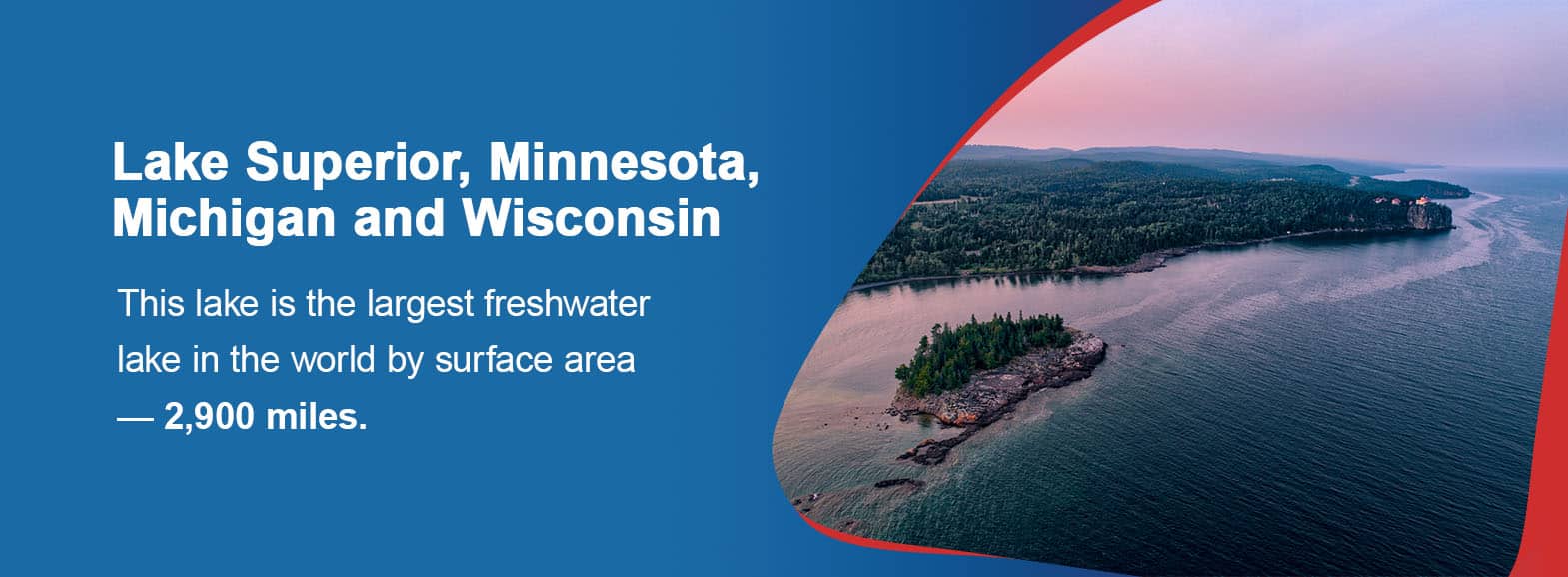 Lake Superior, Minnesota, Michigan and Wisconsin. This lake is the largest freshwater lake in the world by surface area — 2,900 miles. 